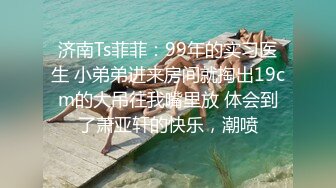 济南Ts菲菲：99年的实习医生 小弟弟进来房间就掏出19cm的大吊往我嘴里放 体会到了萧亚轩的快乐，潮喷