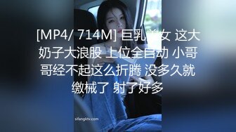 [MP4/ 714M] 巨乳美女 这大奶子大浪股 上位全自动 小哥哥经不起这么折腾 没多久就缴械了 射了好多