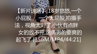 【新片速遞】 18岁悠悠,一个小屁股❤️一个大屁股,拍摄手法，视角太对了,小伙有点胖❤️女的放不开,这俩男的要爽的起飞了 [356M/MP4/44:21]