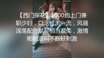 【西门探花】1000约上门兼职少妇，口活技术一流，风骚淫荡配合默契相当温柔，激情啪啪浪叫不断好刺激