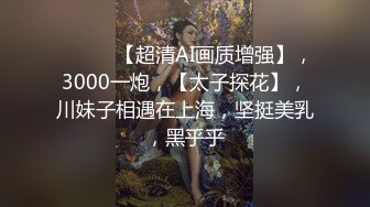 ♈ ♈ ♈ 【超清AI画质增强】，3000一炮，【太子探花】，川妹子相遇在上海，坚挺美乳，黑乎乎