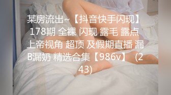 某房流出~【抖音快手闪现】178期 全裸 闪现 露毛 露点 上帝视角 超顶 及假期直播 漏B漏奶 精选合集【986v】  (243)