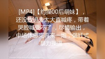 [MP4]【约操00后萌妹】，还没放进去太大直喊疼，带着哭腔喊受不了 ，尽情输出，中场休息完再来一炮，强奸式暴力操逼-