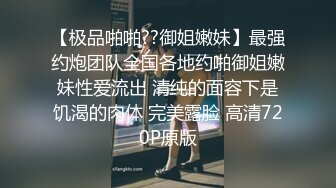 【极品啪啪??御姐嫩妹】最强约炮团队全国各地约啪御姐嫩妹性爱流出 清纯的面容下是饥渴的肉体 完美露脸 高清720P原版