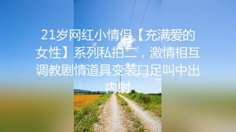 21岁网红小情侣【充满爱的女性】系列私拍二，激情相互调教剧情道具变装口足叫中出内射