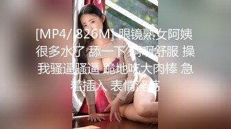 [MP4/ 826M] 眼镜熟女阿姨 很多水了 舔一下 啊啊舒服 操我骚逼骚逼 跪地吃大肉棒 急着插入 表情淫荡