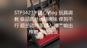 STP34239 糖心Vlog 玩具调教 极品黑丝长腿嫩妹 痒到不行 超主动待茎插入 爆艹输出榨射 黑椒盖饭