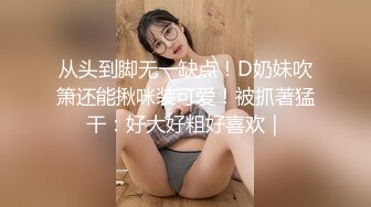 从头到脚无一缺点！D奶妹吹箫还能揪咪装可爱！被抓著猛干：好大好粗好喜欢｜