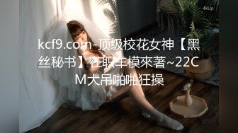 kcf9.com-顶级校花女神【黑丝秘书】在职车模來著~22CM大吊啪啪狂操