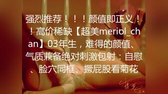 强烈推荐！！！颜值即正义！！高价稀缺【超美meriol_chan】03年生，难得的颜值、气质兼备绝对刺激包射：自慰、脸穴同框、撅屁股看菊花