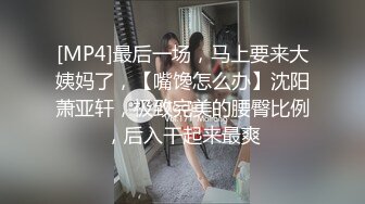 [MP4]最后一场，马上要来大姨妈了，【嘴馋怎么办】沈阳萧亚轩，极致完美的腰臀比例，后入干起来最爽