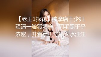 【老王1探花】按摩店干少妇骚逼一脸狐媚样，阴毛黑乎乎浓密，开着手机灯插入水汪汪