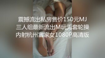 震撼流出私房售价150元MJ三人组最新流出M玩无套轮操内射杭州富家女1080P高清版