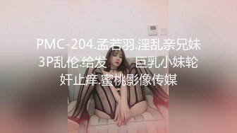 PMC-204.孟若羽.淫乱亲兄妹3P乱伦.给发���巨乳小妹轮奸止痒.蜜桃影像传媒