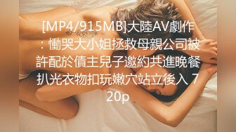 [MP4/915MB]大陸AV劇作：慟哭大小姐拯救母親公司被許配於債主兒子邀約共進晚餐扒光衣物扣玩嫩穴站立後入 720p