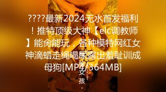 ????最新2024无水首发福利！推特顶级大神【elc调教师】能肏能玩，各种模特网红女神滴蜡走绳喝尿露出羞耻训成母狗[MP4/364MB]