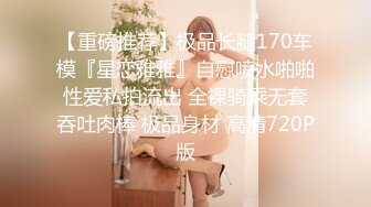 【重磅推荐】极品长腿170车模『星恋雅雅』自慰喷水啪啪性爱私拍流出 全裸骑乘无套吞吐肉棒 极品身材 高清720P版