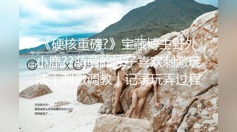 《硬核重磅?》宝藏博主野外小鹿??萌萌的妹子喜欢刺激玩法｜刺激调教｜记录玩弄过程