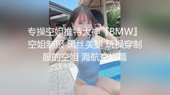 专操空姐推特大神『BMW』空姐制服 黑丝美腿 玩操穿制服的空姐 海航空姐篇