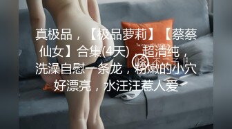 真极品，【极品萝莉】【蔡蔡仙女】合集(4天)，超清纯，洗澡自慰一条龙，粉嫩的小穴好漂亮，水汪汪惹人爱