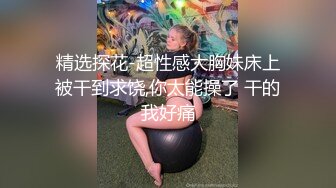 精选探花-超性感大胸妹床上被干到求饶,你太能操了 干的我好痛