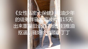 《女性私密大保健》推油少年的徒弟胖骚嫖娼被拘留15天出来重操旧业酒店给少妇推油抠逼，骚妇给他舔小丁丁