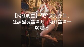 【网红明星】AI换脸刘亦菲，狂舔酸臭丝袜脚，撕开丝袜一顿爆操