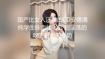 国产比女人还美的CD安德清纯学生妹肉丝飞机 超淫荡的吃下射出的牛奶