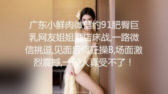 广东小鲜肉微信约91肥臀巨乳网友姐姐酒店床战,一路微信挑逗,见面后疯狂操B,场面激烈震撼,一般人真受不了！