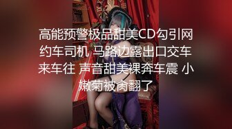 高能预警极品甜美CD勾引网约车司机 马路边露出口交车来车往 声音甜美裸奔车震 小嫩菊被肏翻了