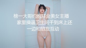 榜一大哥约炮拜金美女主播❤️家里操逼卫生间干到床上还一边和狼友互动