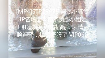 [MP4]STP29975 淫荡小骚货3P名场面！苗条美腿小姐姐！肛塞插入操逼插嘴，表情一脸淫骚，搞得舒服了 VIP0600