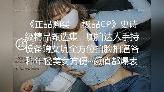 《正品购买❤️极品CP》史诗级精品甄选集！厕拍达人手持设备蹲女坑全方位拍脸拍逼各种年轻美女方便~颜值都爆表