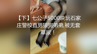 【下】七公子5000块玩石家庄警校直男狼狗弟弟,被无套草尿！