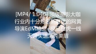 [MP4/ 1.04G] 顶级摄影大咖行业内十分知名新时代的网黄导演EdM精品~极品白虎一线天馒头逼清纯美眉