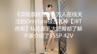 《顶级重磅泄密》万人在线关注的Onlyfans极品乳神【冲T杏梨】私拍豪乳大肥臀都了解不多介绍了555P 42V