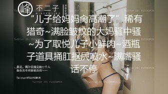 “儿子给妈妈肏高潮了”稀有猎奇~满脸皱纹的大妈骚中骚~为了取悦儿子小鲜肉~酒瓶子道具捅肛抠屄喷水~满嘴骚话不停