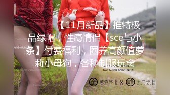 ⚫️⚫️【11月新品】推特极品绿帽，性瘾情侣【sce与小条】付费福利，圈养高颜值萝莉小母狗，各种制服玩肏