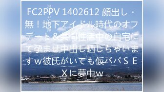 FC2PPV 1402612 顔出し・無！地下アイドル時代のオフデート＆共同性活中の自宅にて孕ませ中出し晒しちゃいますｗ彼氏がいても仮パパＳＥＸに夢中ｗ