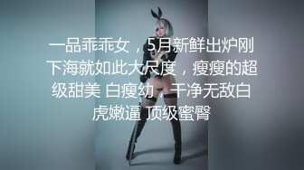 一品乖乖女，5月新鲜出炉刚下海就如此大尺度，瘦瘦的超级甜美 白瘦幼，干净无敌白虎嫩逼 顶级蜜臀