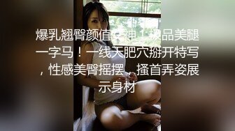 爆乳翘臀颜值女神！极品美腿一字马！一线天肥穴掰开特写，性感美臀摇摆，搔首弄姿展示身材