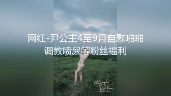 网红-尹公主4至9月自慰啪啪调教喷尿等粉丝福利