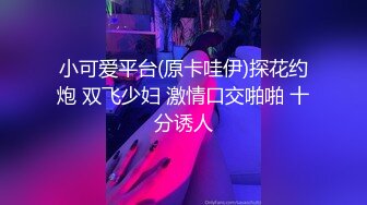 小可爱平台(原卡哇伊)探花约炮 双飞少妇 激情口交啪啪 十分诱人