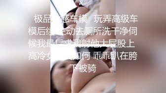 ✨极品性感车模✨玩弄高级车模后续 主动去厕所洗干净伺候我最后求我射他大屁股上 高冷女神又如何 乖乖趴在胯下被骑