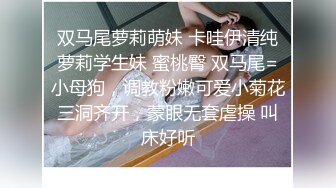 双马尾萝莉萌妹 卡哇伊清纯萝莉学生妹 蜜桃臀 双马尾=小母狗，调教粉嫩可爱小菊花三洞齐开，蒙眼无套虐操 叫床好听