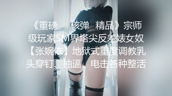 《重磅㊙️核弹☛精品》宗师级玩家SM界塔尖反差婊女奴【张婉依】地狱式重度调教乳头穿钉、抽逼、电击各种整活