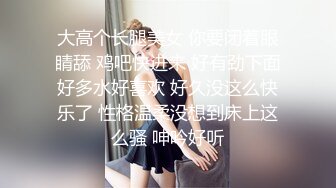 大高个长腿美女 你要闭着眼睛舔 鸡吧快进来 好有劲下面好多水好喜欢 好久没这么快乐了 性格温柔没想到床上这么骚 呻吟好听