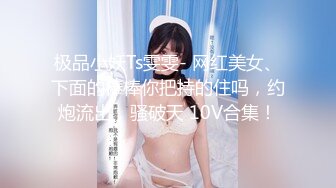 极品小妖Ts雯雯- 网红美女、下面的棒棒你把持的住吗，约炮流出，骚破天 10V合集！