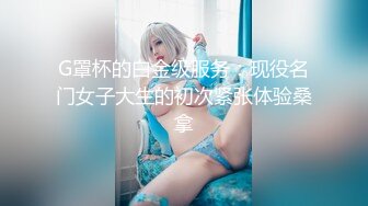 G罩杯的白金级服务：现役名门女子大生的初次紧张体验桑拿