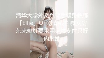 清华大学外文系臀后健身教练「Ellie」OF剧情私拍 喊女房东来修灯要求用身体支付只好内射她